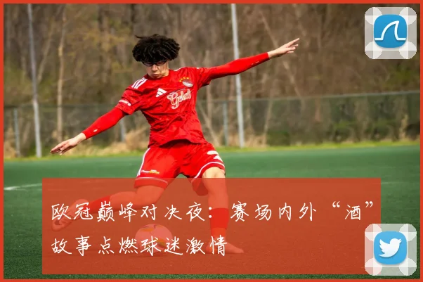 欧冠巅峰对决夜：赛场内外“酒”故事点燃球迷激情