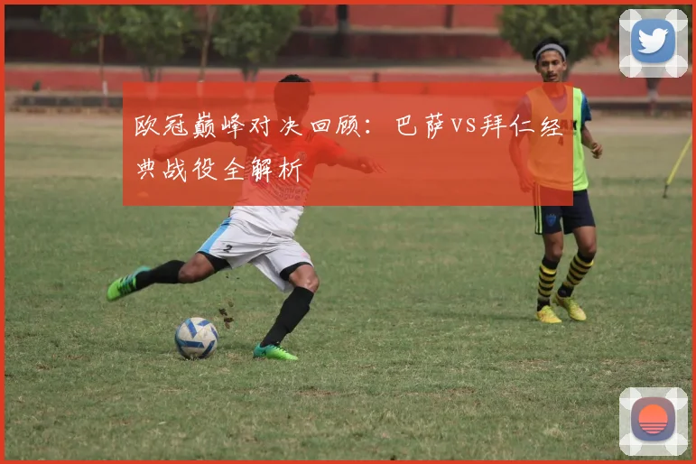 欧冠巅峰对决回顾：巴萨vs拜仁经典战役全解析