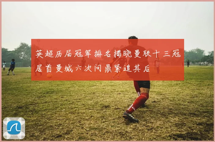 英超历届冠军排名揭晓曼联十三冠居首曼城六次问鼎紧追其后