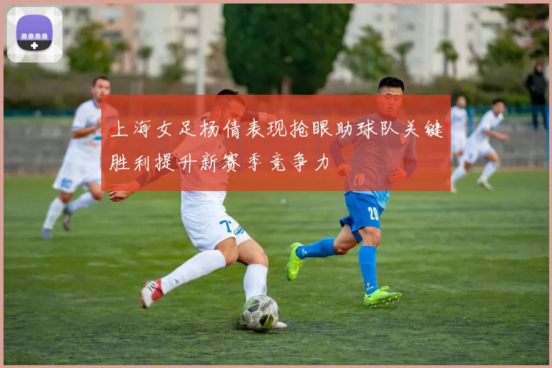 上海女足杨倩表现抢眼助球队关键胜利提升新赛季竞争力