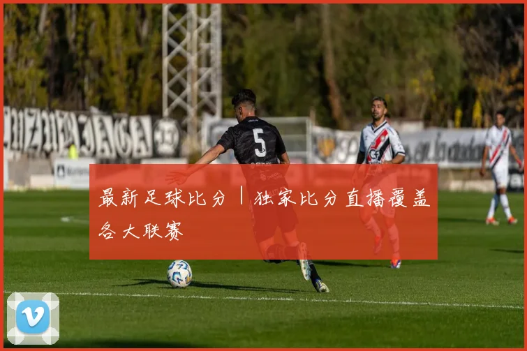 最新足球比分｜独家比分直播覆盖各大联赛