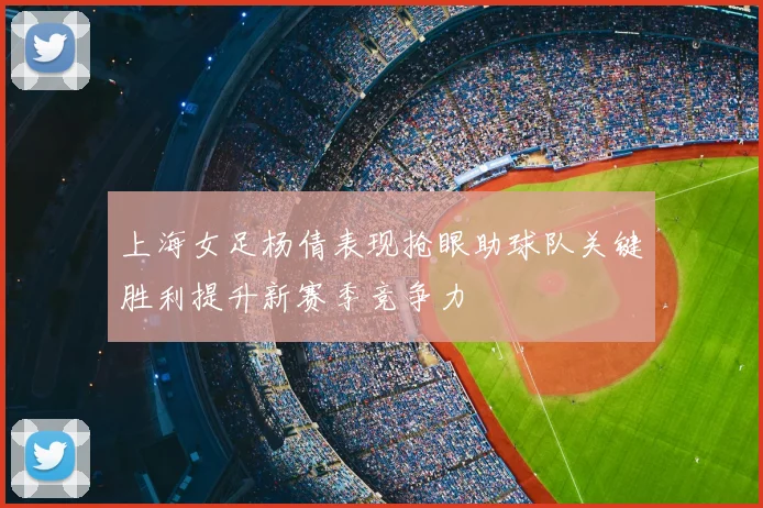 上海女足杨倩表现抢眼助球队关键胜利提升新赛季竞争力
