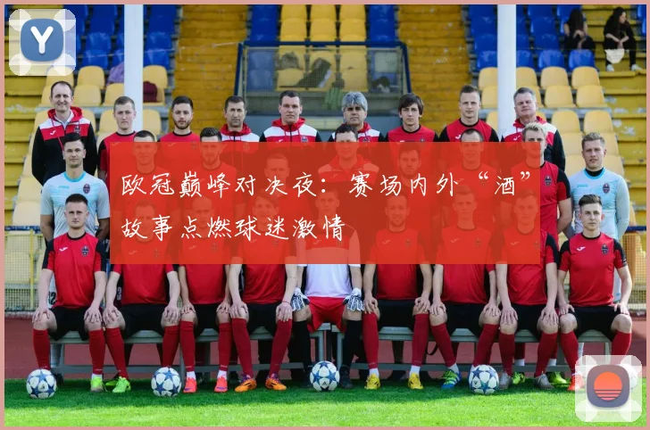 欧冠巅峰对决夜：赛场内外“酒”故事点燃球迷激情