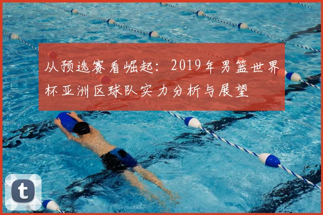 从预选赛看崛起：2019年男篮世界杯亚洲区球队实力分析与展望