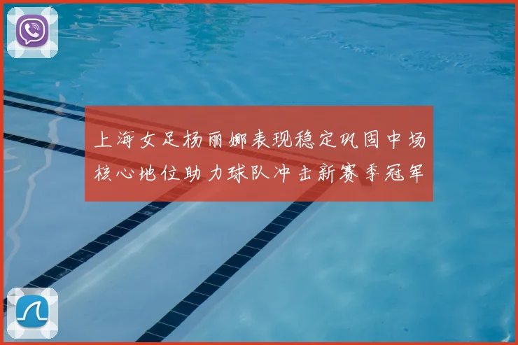 上海女足杨丽娜表现稳定巩固中场核心地位助力球队冲击新赛季冠军